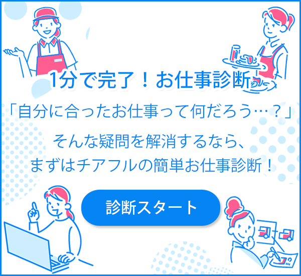 分で完了！お仕事診断 「自分に合ったお仕事って何だろう…？」 そんな疑問を解消するなら、 まずはチアフルの簡単お仕事診断！ 診断スタート